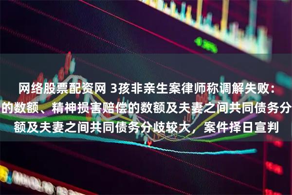 网络股票配资网 3孩非亲生案律师称调解失败：原被告针对返回抚养费的数额、精神损害赔偿的数额及夫妻之间共同债务分歧较大，案件择日宣判