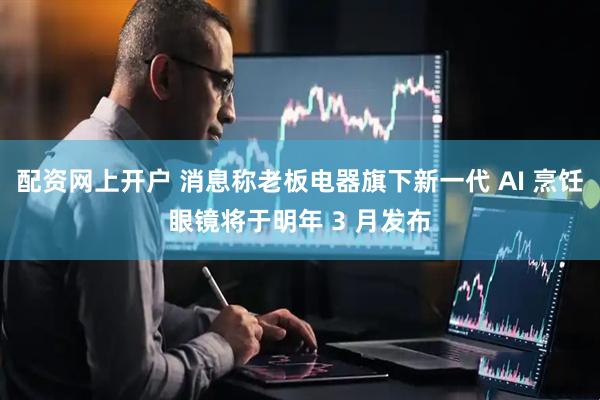 配资网上开户 消息称老板电器旗下新一代 AI 烹饪眼镜将于明年 3 月发布